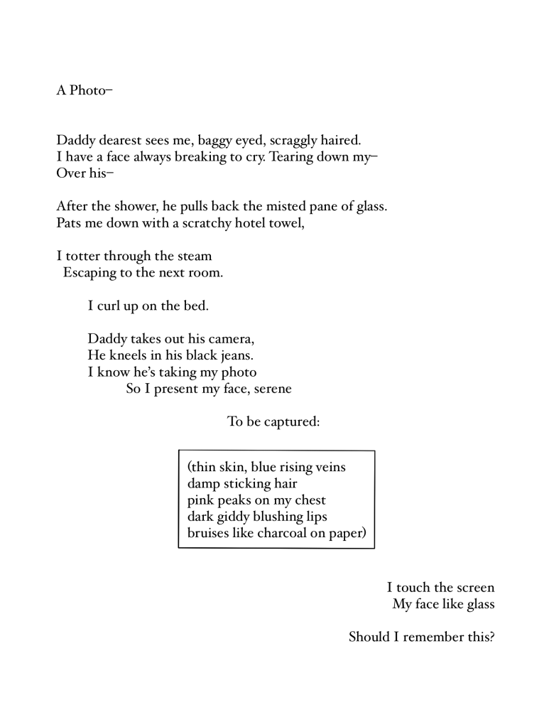 [Image Description: Text starts on the top left side of the page and slowly veers down to the right. The stanza that starts ‘thin skin’ and ends with ‘on paper’ is contained within a rectangular box.] 

A Photo–

Daddy dearest sees me, baggy eyed, scraggly haired.
I have a face always breaking to cry. Tearing down my–
Over his–

After the shower, he pulls back the misted pane of glass.
Pats me down with a scratchy hotel towel,

I totter through the steam
Escaping to the next room.

I curl up on the bed.

Daddy takes out his camera,
He kneels in his black jeans.
I know he’d taking my photo
So I present my face, serene

To be captured:

(thin skin, blue rising veins
damp sticking hair
pink peaks on my chest
dark giddy blushing lips
bruises like charcoal on paper)

I touch the screen
My face like glass

Should I remember this?