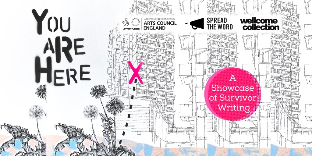 You Are Here: A Showcase of Survivor Writing. Supported by Arts Council England, in collaboration with Spread The Word and Wellcome Collection