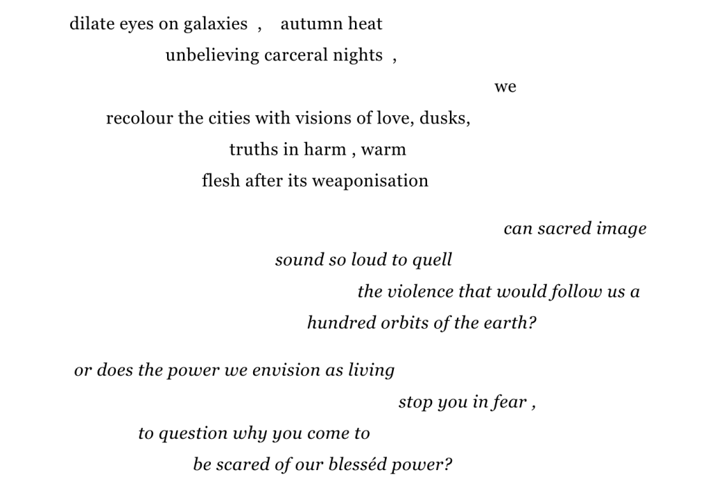  dilate eyes on galaxies  ,    autumn heat
                                        unbelieving carceral nights  , 
                                                                                                                we 
                           recolour the cities with visions of love, dusks,
                                                      truths in harm , warm 
                                                flesh after its weaponisation

                                                                                                                  can sacred image 
                                                                sound so loud to quell
                                                                                  the violence that would follow us a 
                                                                       hundred orbits of the earth?

                    or does the power we envision as living
                                                                                           stop you in fear , 
                                  to question why you come to
                                              be scared of our blesséd power?